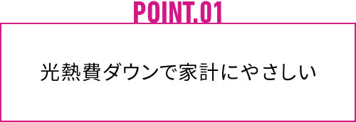 POINT.01 光熱費ダウンで家計にやさしい
