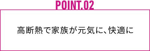 POINT.02 高断熱で家族が元気に、快適に