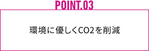 POINT.03 環境にやさしくCO2を削減